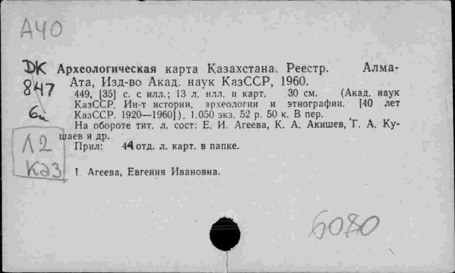 ﻿АЧО
Алма-
КазССР. Ин-т истории, археологии
ТЖ Археологическая карта Казахстана. Реестр.
Сіл-» Ата, Изд-во Акад, наук КазССР, 1960.
0*1 г 449, [35] с. с илл.; 13 л. илл. и карт. 30 см. (Акад, наук
..	--- ..	и ЭТНОГрафии. [40 лет
КазССР. 1920—1960] ). 1.050 экз. 52 р. 50 к. В пер.
На обороте тит. л. сост: Е. И. Агеева, К. А. Акишев, Г. А. Ку-аев и др.
Прил:	44 отд. л. карт, в папке.
